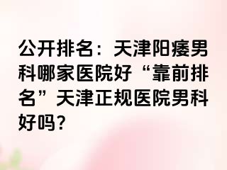 公开排名：天津阳痿男科哪家医院好“靠前排名”天津正规医院男科好吗？