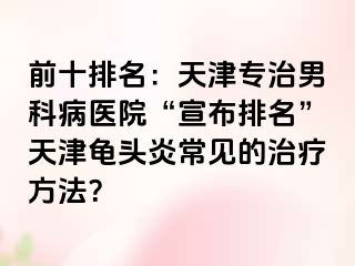 前十排名：天津专治男科病医院“宣布排名”天津龟头炎常见的治疗方法？
