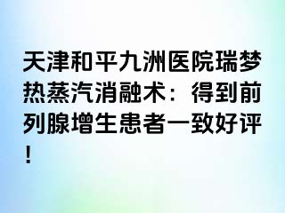 天津和平九洲医院瑞梦热蒸汽消融术：得到前列腺增生患者一致好评！