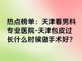热点榜单：天津看男科专业医院-天津包皮过长什么时候做手术好？