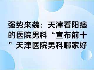 强势来袭：天津看阳痿的医院男科“宣布前十”天津医院男科哪家好