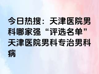 今日热搜：天津医院男科哪家强“评选名单”天津医院男科专治男科病