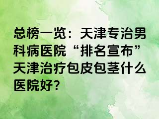 总榜一览：天津专治男科病医院“排名宣布”天津治疗包皮包茎什么医院好？