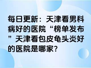 每日更新：天津看男科病好的医院“榜单发布”天津看包皮龟头炎好的医院是哪家？