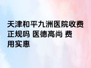 天津和平九洲医院收费正规吗 医德高尚 费用实惠