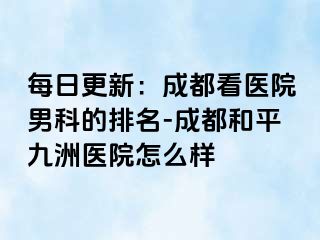 每日更新：成都看医院男科的排名-成都和平九洲医院怎么样