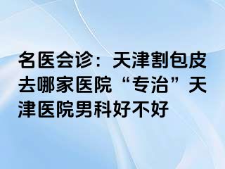 名医会诊：天津割包皮去哪家医院“专治”天津医院男科好不好