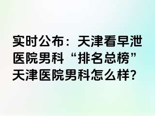实时公布：天津看早泄医院男科“排名总榜”天津医院男科怎么样？