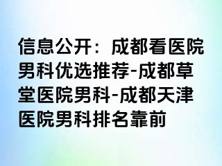 信息公开：成都看医院男科优选推荐-成都草堂医院男科-成都天津医院男科排名靠前
