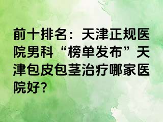 前十排名：天津正规医院男科“榜单发布”天津包皮包茎治疗哪家医院好？