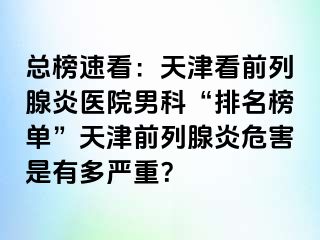 总榜速看：天津看前列腺炎医院男科“排名榜单”天津前列腺炎危害是有多严重？