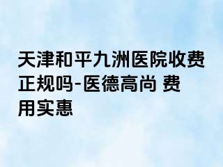 天津和平九洲医院收费正规吗-医德高尚 费用实惠