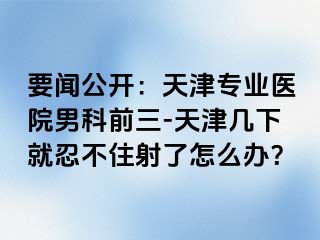 要闻公开：天津专业医院男科前三-天津几下就忍不住射了怎么办？