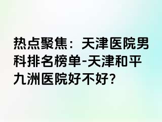 热点聚焦：天津医院男科排名榜单-天津和平九洲医院好不好？