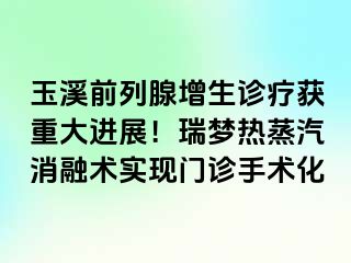 玉溪前列腺增生诊疗获重大进展！瑞梦热蒸汽消融术实现门诊手术化