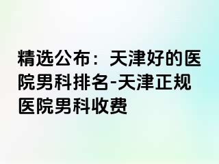 精选公布：天津好的医院男科排名-天津正规医院男科收费
