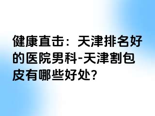 健康直击：天津排名好的医院男科-天津割包皮有哪些好处？