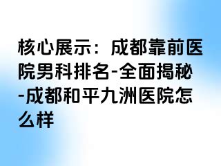 核心展示：成都靠前医院男科排名-全面揭秘-成都和平九洲医院怎么样