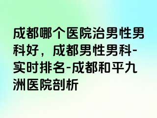 成都哪个医院治男性男科好，成都男性男科-实时排名-成都和平九洲医院剖析