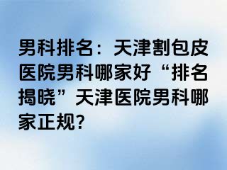 男科排名：天津割包皮医院男科哪家好“排名揭晓”天津医院男科哪家正规？