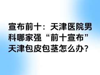 宣布前十：天津医院男科哪家强“前十宣布”天津包皮包茎怎么办？
