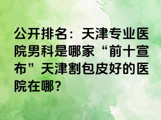 公开排名：天津专业医院男科是哪家“前十宣布”天津割包皮好的医院在哪？