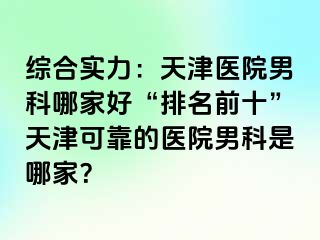 综合实力：天津医院男科哪家好“排名前十”天津可靠的医院男科是哪家？