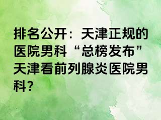 排名公开：天津正规的医院男科“总榜发布”天津看前列腺炎医院男科？