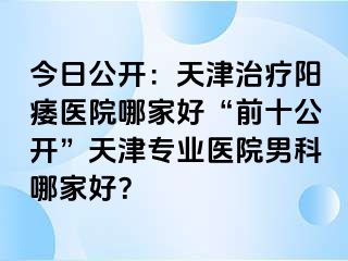 今日公开：天津治疗阳痿医院哪家好“前十公开”天津专业医院男科哪家好？