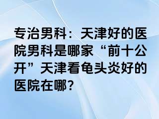 专治男科：天津好的医院男科是哪家“前十公开”天津看龟头炎好的医院在哪？