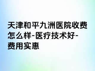 天津和平九洲医院收费怎么样-医疗技术好-费用实惠
