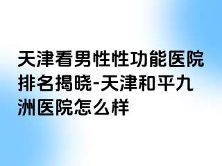 天津看男性性功能医院排名揭晓-天津和平九洲医院怎么样