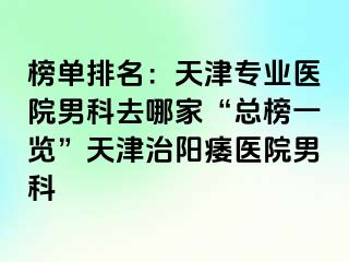 榜单排名：天津专业医院男科去哪家“总榜一览”天津治阳痿医院男科
