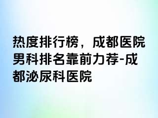 热度排行榜，成都医院男科排名靠前力荐-成都泌尿科医院