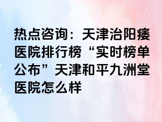热点咨询：天津治阳痿医院排行榜“实时榜单公布”天津和平九洲堂医院怎么样