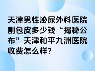 天津男性泌尿外科医院割包皮多少钱“揭秘公布”天津和平九洲医院收费怎么样？