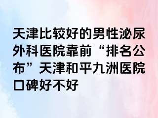 天津比较好的男性泌尿外科医院靠前“排名公布”天津和平九洲医院口碑好不好
