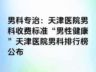 男科专治：天津医院男科收费标准“男性健康”天津医院男科排行榜公布
