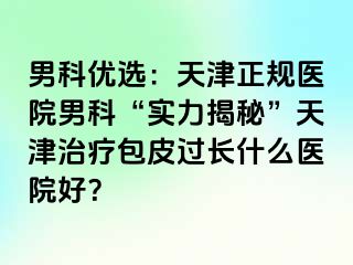 男科优选：天津正规医院男科“实力揭秘”天津治疗包皮过长什么医院好？