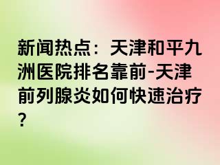 新闻热点：天津和平九洲医院排名靠前-天津前列腺炎如何快速治疗？