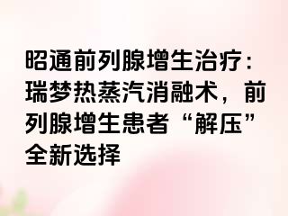 昭通前列腺增生治疗：瑞梦热蒸汽消融术，前列腺增生患者“解压”全新选择