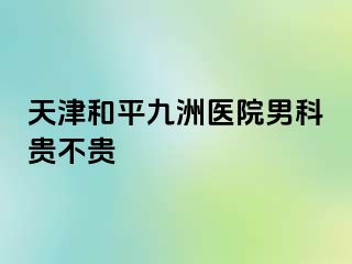 天津和平九洲医院男科贵不贵
