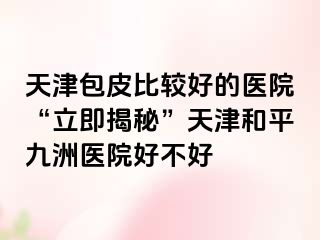 天津包皮比较好的医院“立即揭秘”天津和平九洲医院好不好