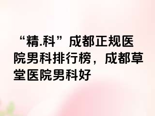 “精.科”成都正规医院男科排行榜，成都草堂医院男科好