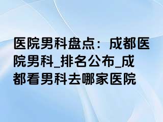 医院男科盘点：成都医院男科_排名公布_成都看男科去哪家医院