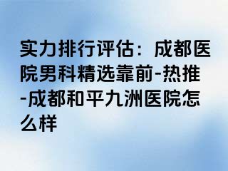 实力排行评估：成都医院男科精选靠前-热推-成都和平九洲医院怎么样