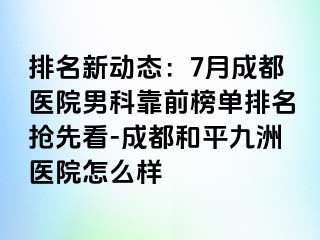 排名新动态：7月成都医院男科靠前榜单排名抢先看-成都和平九洲医院怎么样