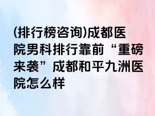 (排行榜咨询)成都医院男科排行靠前“重磅来袭”成都和平九洲医院怎么样