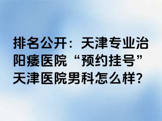 排名公开：天津专业治阳痿医院“预约挂号”天津医院男科怎么样？