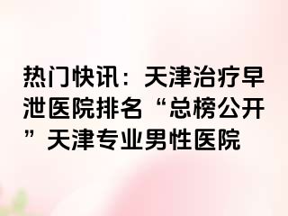 热门快讯：天津治疗早泄医院排名“总榜公开”天津专业男性医院